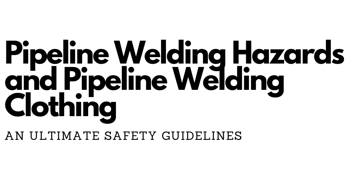Pipeline Welding Hazards and Pipeline Welding Clothing: An Ultimate Safety Guide